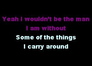 Yeah I woulan be the man
I am without

Some of the things
I cany around