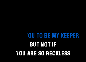 I WANT YOU TO BE MY KEEPER
BUT NOT IF
YOU ARE SO RECKLESS