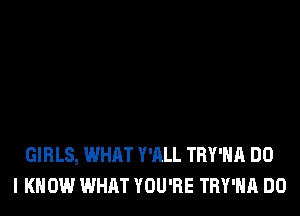 GIRLS, WHAT Y'ALL TRY'HA DO
I KNOW WHAT YOU'RE TRY'HA DO