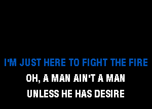 I'M JUST HERE TO FIGHT THE FIRE
0H, A MAN AIN'T A MAN
UNLESS HE HAS DESIRE