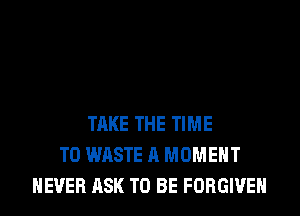 TAKE THE TIME
TO WASTE A MOMENT
NEVER ASK TO BE FORGIVE
