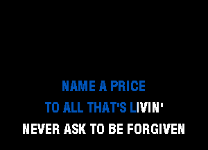 NAME 11 PRICE
TO ALL THAT'S LIVIH'
NEVER ASK TO BE FORGIVE