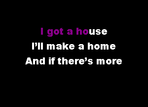 I got a house
Pll make a home

And if theres more