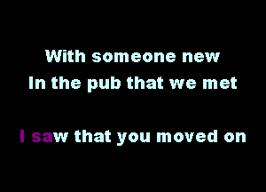 With someone new
In the pub that we met

I saw that you moved on