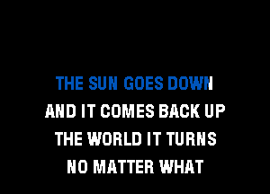 THE SUN GOES DOWN
AND IT COMES BACK UP
THE WORLD IT TURNS

NO MATTER WHAT I