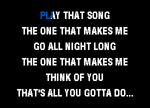 PLM THAT SONG
THE ONE THAT MAKES ME
GO ALL NIGHT LONG
THE ONE THAT MAKES ME
THINK OF YOU
THAT'S ALL YOU GOTTA DO...