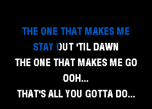 THE ONE THAT MAKES ME
STAY OUT 'TIL DAWN
THE ONE THAT MAKES ME GO
00H...
THAT'S ALL YOU GOTTA DO...