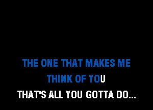 THE ONE THAT MAKES ME
THINK OF YOU
THAT'S ALL YOU GOTTA DO...