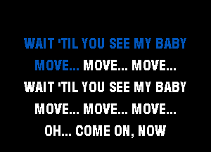 WAIT 'TIL YOU SEE MY BABY
MOVE... MOVE... MOVE...
WAIT 'TIL YOU SEE MY BABY
MOVE... MOVE... MOVE...
0H... COME ON, HOW