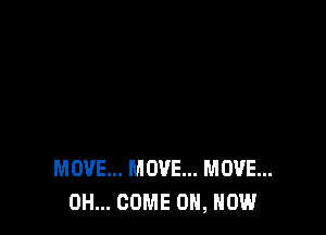 MOVE... MOVE... MOVE...
0H... COME ON, HOW