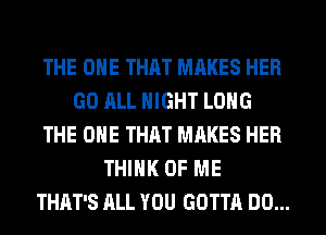 THE ONE THAT MAKES HER
GO ALL NIGHT LONG
THE ONE THAT MAKES HER
THINK OF ME
THAT'S ALL YOU GOTTA DO...