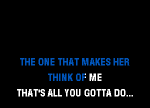 THE ONE THAT MHKES HER
THINK OF ME
THAT'S ALL YOU GOTTA DO...