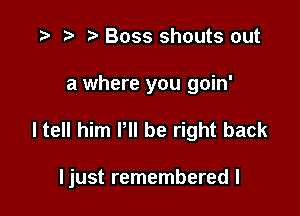 .5 r t' Boss shouts out

a where you goin'

I tell him P be right back

ljust remembered I