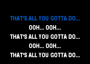 THAT'S ALL YOU GOTTA DO...
00H... 00H...

THAT'S ALL YOU GOTTA DO...
00H... 00H...

THAT'S ALL YOU GOTTA DO...