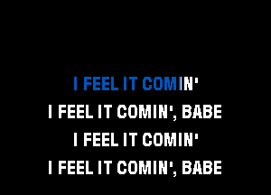 I FEEL IT CDMIH'

I FEEL IT COMIH', BABE
I FEELIT COMIH'
I FEEL IT COMIN', BABE