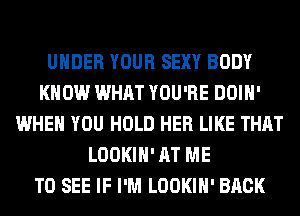 UNDER YOUR SEXY BODY
KNOW WHAT YOU'RE DOIH'
WHEN YOU HOLD HER LIKE THAT
LOOKIH' AT ME
TO SEE IF I'M LOOKIH' BACK