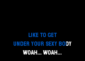 LIKE TO GET
UNDER YOUR SEXY BODY
WOAH... WOAH...