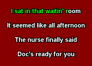 I sat in that waitin' room

It seemed like all afternoon

The nurse finally said

Doc's ready for you