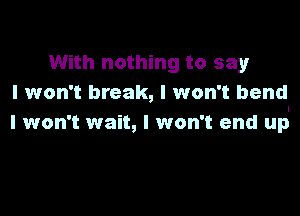 With nothing to say
I won't break, I won't bend

I won't wait, I won't end up
