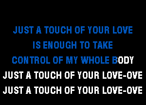 JUST A TOUCH OF YOUR LOVE
IS ENOUGH TO TAKE
CONTROL OF MY WHOLE BODY
JUST A TOUCH OF YOUR LOVE-OVE
JUST A TOUCH OF YOUR LOVE-OVE