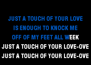 JUST A TOUCH OF YOUR LOVE
IS ENOUGH TO KNOCK ME
OFF OF MY FEET ALL WEEK
JUST A TOUCH OF YOUR LOVE-OVE
JUST A TOUCH OF YOUR LOVE-OVE