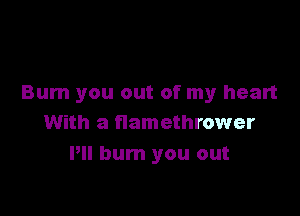 Bum you out of my heart

With a flamethrower
Pll burn you out