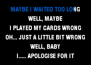 MAYBE I WAITED T00 LONG
WELL, MAYBE
I PLAYED MY CARDS WRONG
0H... JUST A LITTLE BIT WRONG
WELL, BABY
I ..... APOLOGISE FOR IT