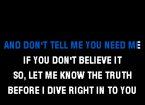 AND DON'T TELL ME YOU NEED ME
IF YOU DON'T BELIEVE IT
SO, LET ME KNOW THE TRUTH
BEFORE I DIVE RIGHT IN TO YOU