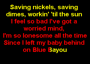 Saving nickels, saving
dimes, workin' 'til the sun
I feel so bad I've got a
worried mind,
I'm so lonesome all the time
Since I left my babybehind
on Blue Bayou