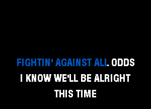 FIGHTIN' AGAINST ALL ODDS
I KNOW WE'LL BE ALRIGHT
THIS TIME