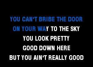 YOU CAN'T BRIBE THE DOOR
ON YOUR WAY TO THE SKY
YOU LOOK PRETTY
GOOD DOWN HERE
BUT YOU AIN'T REALLY GOOD