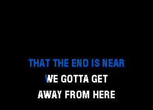 THAT THE END IS NEAR
WE GOTTA GET
AWAY FROM HERE