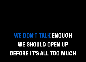 WE DON'T TALK ENOUGH
WE SHOULD OPEN UP
BEFORE IT'S ALL TOO MUCH