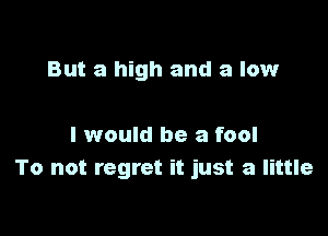 But a high and a low

I would be a fool
To not regret it just a little