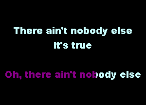 There ain't nobody else
it's true

Oh, there ain't nobody else