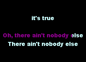 it's true

Oh, there ain't nobody else
There ain't nobody else