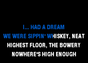 I... HAD A DREAM
WE WERE SIPPIH' WHISKEY, HEAT
HIGHEST FLOOR, THE BOWERY
NOWHERE'S HIGH ENOUGH