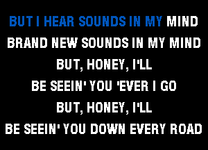 BUTI HEAR SOUNDS IN MY MIND
BRAND NEW SOUNDS IN MY MIND
BUT, HONEY, I'LL
BE SEEIH'YOU 'EVER I GO
BUT, HONEY, I'LL
BE SEEIH' YOU DOWN EVERY ROAD