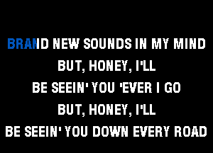 BRAND NEW SOUNDS IN MY MIND
BUT, HONEY, I'LL
BE SEEIH'YOU 'EVER I GO
BUT, HONEY, I'LL
BE SEEIH' YOU DOWN EVERY ROAD