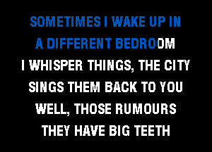 SOMETIMES I WAKE UP IN
A DIFFERENT BEDROOM
I WHISPER THINGS, THE CITY
SINGS THEM BACK TO YOU
WELL, THOSE RUMOURS
THEY HAVE BIG TEETH