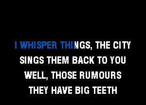 I WHISPER THINGS, THE CITY
SINGS THEM BACK TO YOU
WELL, THOSE RUMOURS
THEY HAVE BIG TEETH