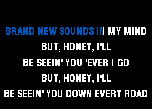 BRAND NEW SOUNDS IN MY MIND
BUT, HONEY, I'LL
BE SEEIH'YOU 'EVER I GO
BUT, HONEY, I'LL
BE SEEIH' YOU DOWN EVERY ROAD