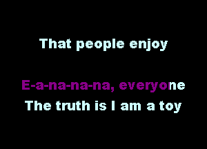 That people enjoy

E-a-na-na-na, everyone
The truth is I am a toy