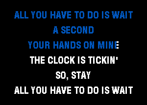 ALL YOU HAVE TO DO IS WAIT
A SECOND
YOUR HANDS ON MINE
THE CLOCK IS TICKIH'
SO, STAY
ALL YOU HAVE TO DO IS WAIT
