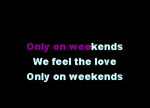 Only on weekends

We feel the love
Only on weekends