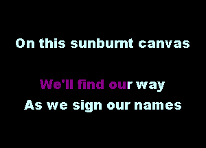 On this sunbumt canvas

We'll find our way
As we sign our names