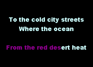 To the cold city streets
Where the ocean

From the red desert heat