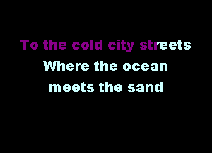 To the cold city streets
Where the ocean

meets the sand