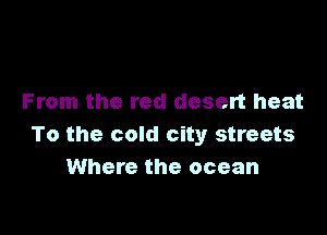 From the red desert heat

To the cold city streets
Where the ocean