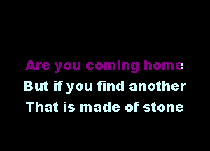 Are you coming home

But if you find another
That is made of stone